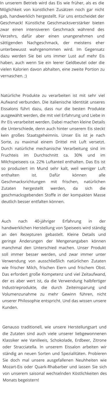 In unserem Betrieb wird das Eis wie früher, als es die Möglichkeit von künstlichen Zusätzen noch gar nicht gab, handwerklich hergestellt. Für uns entscheidet der Geschmack! Künstliche Geschmacksverstärker bieten zwar einen intensiveren Geschmack während des Verzehrs, dafür aber einen unangenehmen und sättigenden Nachgeschmack, der meistens eher unterbewusst wahrgenommen wird. Im Gegensatz dazu werden Sie bei uns immer Lust auf mehr Eis haben, auch wenn Sie ein leerer Geldbeutel oder die vielen Kalorien davon abhalten, eine zweite Portion zu vernaschen. ;)   Natürliche Produkte zu verarbeiten ist mit sehr viel Aufwand verbunden. Die italienische Identität unseres Eissalons führt dazu, dass nur die besten Produkte ausgewählt werden, die mit viel Erfahrung und Liebe in Ihr Eis verarbeitet werden. Dabei machen kleine Details die Unterschiede, denn auch hinter unserem Eis steckt kein großes Staatsgeheimnis. Unser Eis ist je nach Sorte, zu maximal einem Drittel mit Luft versetzt. Durch natürliche mechanische Verarbeitung sind im Fruchteis im Durchschnitt ca. 30% und im Milchspeiseeis ca. 22% Luftanteil enthalten. Das Eis ist so produziert im Mund sehr kalt, weil weniger Luft enthalten ist. Dafür können alle Geschmacksrichtungen mit frischen, natürlichen Zutaten hergestellt werden, da sich die geschmacksgebenden Stoffe in der kompakten Masse deutlich besser entfalten können.   Auch nach 40-jähriger Erfahrung in der handwerklichen Herstellung von Speiseeis wird ständig an den Rezepturen gebastelt. Kleine Details und geringe Änderungen der Mengenangaben können manchmal den Unterschied machen. Unser Produkt soll immer besser werden, und zwar immer unter Verwendung von ausschließlich natürlichen Zutaten wie frischer Milch, frischen Eiern und frischem Obst. Das erfordert große Kompetenz und viel Zeitaufwand, der es aber wert ist, da die Verwendung halbfertiger Industrieprodukte, die durch Zeiteinsparung und Volumenzunahme zu mehr Gewinn führen, nicht unserer Philosophie entspricht. Und das wissen unsere Kunden.   Genauso traditionell, wie unsere Herstellungsart und die Zutaten sind auch viele unserer liebgewonnenen Klassiker wie Vanilleeis, Schokolade, Erdbeer, Zitrone oder Stracciatella. In unserem Eissalon arbeiten wir ständig an neuen Sorten und Spezialitäten. Probieren Sie doch mal unsere ausgefallenen Neuhheiten wie Mozart-Eis oder Quark-Rhabarber und lassen Sie sich von unserem saisonal wechselnden Köstlichkeiten des Monats begeistern!